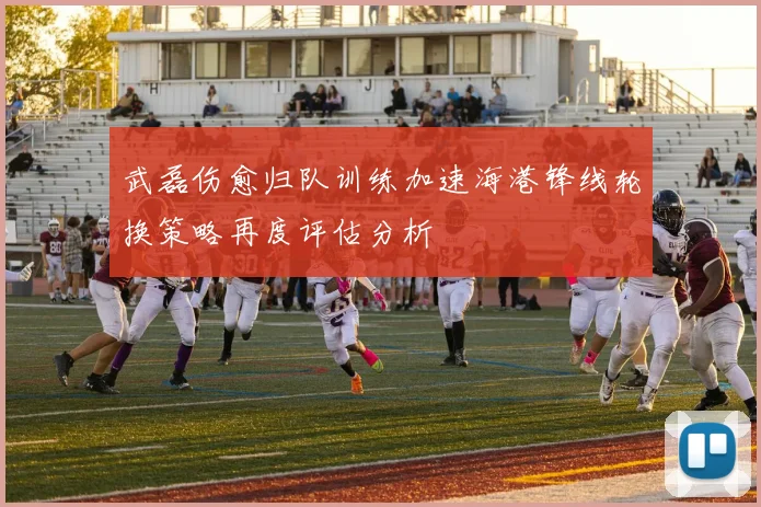 武磊伤愈归队训练加速海港锋线轮换策略再度评估分析