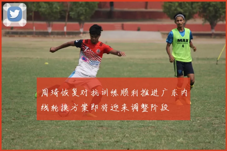 周琦恢复对抗训练顺利推进广东内线轮换方案即将迎来调整阶段