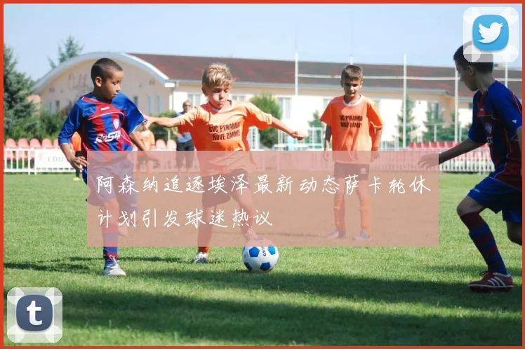 阿森纳追逐埃泽最新动态萨卡轮休计划引发球迷热议